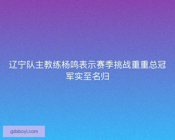 辽宁队主教练杨鸣表示赛季挑战重重总冠军实至名归