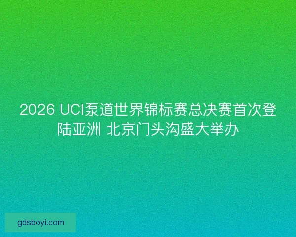 2026 UCI泵道世界锦标赛总决赛首次登陆亚洲 北京门头沟盛大举办