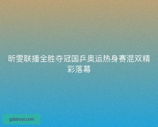 昕雯联播全胜夺冠国乒奥运热身赛混双精彩落幕