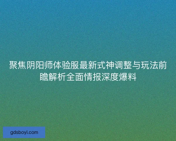 聚焦阴阳师体验服最新式神调整与玩法前瞻解析全面情报深度爆料